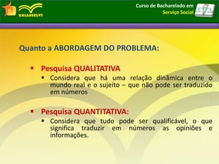 Quanto a ABORDAGEM DO PROBLEMA:
 Pesquisa QUALITATIVA
 Considera que há uma relação dinâmica entre o
mundo real e o sujeito – que não pode ser traduzido
em números
 Pesquisa QUANTITATIVA:
 Considera que tudo pode ser qualificável, o que
significa traduzir em números as opiniões e
informações.
Curso de Bacharelado em
Serviço Social
 