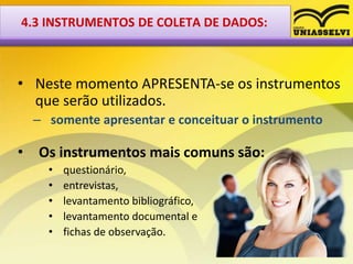 • Neste momento APRESENTA-se os instrumentos
que serão utilizados.
– somente apresentar e conceituar o instrumento
• Os instrumentos mais comuns são:
• questionário,
• entrevistas,
• levantamento bibliográfico,
• levantamento documental e
• fichas de observação.
4.3 INSTRUMENTOS DE COLETA DE DADOS:
 
