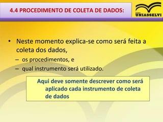 • Neste momento explica-se como será feita a
coleta dos dados,
– os procedimentos, e
– qual instrumento será utilizado.
Aqui deve somente descrever como será
aplicado cada instrumento de coleta
de dados
4.4 PROCEDIMENTO DE COLETA DE DADOS:
 