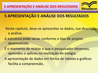 5 APRESENTAÇÃO E ANÁLISE DOS RESULTADOS
Neste capítulo, deve-se apresentar os dados, sua descrição
e análise.
A estrutura pode variar conforme o tipo de projeto
desenvolvido.
É o momento de relatar o que o pesquisador observou,
aprendeu e aplicou na realização do estágio.
A apresentação de dados em forma de tabelas e gráficos
facilita a compreensão.
5 APRESENTAÇÃO E ANÁLISE DOS RESULTADOS
 