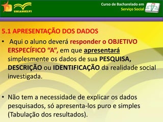 5.1 APRESENTAÇÃO DOS DADOS
• Aqui o aluno deverá responder o OBJETIVO
ERSPECÍFICO “A”, em que apresentará
simplesmente os dados de sua PESQUISA,
DESCRIÇÃO ou IDENTIFICAÇÃO da realidade social
investigada.
• Não tem a necessidade de explicar os dados
pesquisados, só apresenta-los puro e simples
(Tabulação dos resultados).
Curso de Bacharelado em
Serviço Social
 