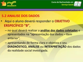 5.2 ANALISE DOS DADOS
• Aqui o aluno deverá responder o OBJETIVO
ERSPECÍFICO “B”,
– no qual deverá realizar a análise dos dados coletados e
apresentados na “apresentação dos dados – item
anterior”,
– apresentando de forma clara e objetiva o seu
DIAGNÓSTICO, ANÁLISE ou INTERPRETAÇÃO dos dados
da realidade social investigada.
Curso de Bacharelado em
Serviço Social
 