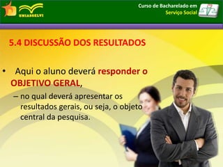5.4 DISCUSSÃO DOS RESULTADOS
• Aqui o aluno deverá responder o
OBJETIVO GERAL,
– no qual deverá apresentar os
resultados gerais, ou seja, o objeto
central da pesquisa.
Curso de Bacharelado em
Serviço Social
 