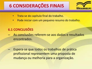 • Trata-se do capítulo final do trabalho.
• Pode iniciar com um pequeno resumo do trabalho.
6.1 CONCLUSÕES
– As conclusões referem-se aos dados e resultados
encontrados.
– Espera-se que todos os trabalhos de prática
profissional representem uma proposta de
mudança ou melhoria para a organização.
6 CONSIDERAÇÕES FINAIS
 