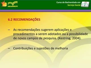 6.2 RECOMENDAÇÕES
– As recomendações sugerem aplicações e
procedimentos a serem adotados ou a possibilidade
de novos campos de pesquisa. (Kestring, 2004).
– Contribuições e sujestões de melhoria
Curso de Bacharelado em
Serviço Social
 
