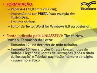 • FORMATAÇÃO:
– Papel A-4 (21,0 cm x 29,7 cm);
– Impressão na cor PRETA (com exceção das
ilustrações);
– Em uma só face.
– Editor de Texto: Word for Windows 6.0 ou posterior;
• Fonte indicada pela UNIASSELVI: Times New
Roman Tamanho da Letra:
– Tamanho 12: no decorrer de todo trabalho.
– Tamanho 10: em citações Diretas longas, notas de
rodapé e legendas; Fontes de ilustrações (após o título
da ilustração) e Tabelas; paginação (número de página
- algarismo arábico ;
 