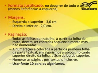 • Formato Justificado: no decorrer de todo o texto
(menos Referências a esquerda).
• Margens:
– Esquerda e superior - 3,0 cm
– Direita e inferior - 2,0 cm.
• Paginação:
– Todas as folhas do trabalho, a partir da folha de
rosto, devem ser contadas seqüencialmente mas
não numeradas.
– A numeração é colocada a partir da primeira folha
da parte textual, em algarismos arábicos, no canto
superior direito da folha, a 2cm da borda superior.
– Numerar as páginas pós-textuais inclusive.
– Usar fonte 10 para os algarismos.
 
