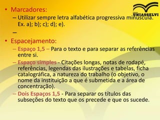 • Marcadores:
– Utilizar sempre letra alfabética progressiva minúscula.
Ex. a); b); c); d); e).
–
• Espacejamento:
– Espaço 1,5 – Para o texto e para separar as referências
entre si.
– Espaço simples - Citações longas, notas de rodapé,
referências, legendas das ilustrações e tabelas, ficha
catalográfica, a natureza do trabalho (o objetivo, o
nome da instituição a que é submetida e a área de
concentração).
– Dois Espaços 1,5 - Para separar os títulos das
subseções do texto que os precede e que os sucede.
 
