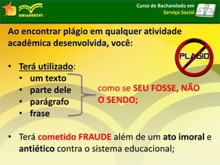 Curso de Bacharelado em
Serviço Social
Ao encontrar plágio em qualquer atividade
acadêmica desenvolvida, você:
• Terá utilizado:
• um texto
• parte dele
• parágrafo
• frase
• Terá cometido FRAUDE além de um ato imoral e
antiético contra o sistema educacional;
como se SEU FOSSE, NÃO
O SENDO;
 