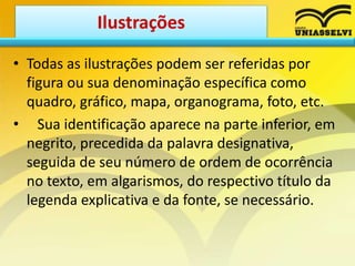 • Todas as ilustrações podem ser referidas por
figura ou sua denominação específica como
quadro, gráfico, mapa, organograma, foto, etc.
• Sua identificação aparece na parte inferior, em
negrito, precedida da palavra designativa,
seguida de seu número de ordem de ocorrência
no texto, em algarismos, do respectivo título da
legenda explicativa e da fonte, se necessário.
Ilustrações
 