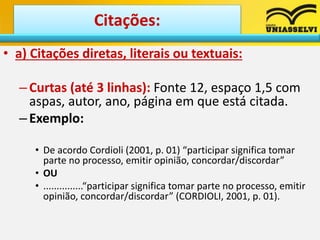• a) Citações diretas, literais ou textuais:
–Curtas (até 3 linhas): Fonte 12, espaço 1,5 com
aspas, autor, ano, página em que está citada.
–Exemplo:
• De acordo Cordioli (2001, p. 01) “participar significa tomar
parte no processo, emitir opinião, concordar/discordar”
• OU
• ...............“participar significa tomar parte no processo, emitir
opinião, concordar/discordar” (CORDIOLI, 2001, p. 01).
Citações:
 