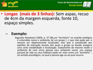 • Longas (mais de 3 linhas): Sem aspas, recuo
de 4cm da margem esquerda, fonte 10,
espaço simples.
– Exemplo:
Segundo Haesbaert (2004, p. 37-38),um "território" no sentido etológico
é entendido como o ambiente de um grupo [...] que não pode por si
mesmo ser objetivamente localizado, mas que é constituído por
padrões de interação através dos quais o grupo ou bando assegura
uma certa estabilidade e localização. Exatamente do mesmo modo o
ambiente de uma única pessoa (seu ambiente social, seu espaço
pessoal de vida ou seus hábitos) pode ser visto como um "território ",
no sentido psicológico, no qual a pessoa age ou ao qual recorre.
Curso de Bacharelado em
Serviço Social
 