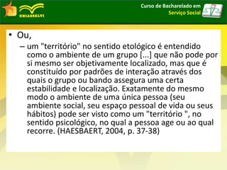• Ou,
– um "território" no sentido etológico é entendido
como o ambiente de um grupo [...] que não pode por
si mesmo ser objetivamente localizado, mas que é
constituído por padrões de interação através dos
quais o grupo ou bando assegura uma certa
estabilidade e localização. Exatamente do mesmo
modo o ambiente de uma única pessoa (seu
ambiente social, seu espaço pessoal de vida ou seus
hábitos) pode ser visto como um "território ", no
sentido psicológico, no qual a pessoa age ou ao qual
recorre. (HAESBAERT, 2004, p. 37-38)
Curso de Bacharelado em
Serviço Social
 