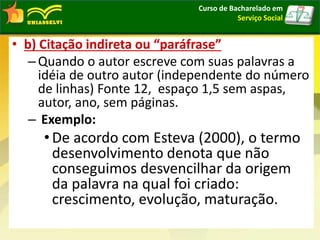 • b) Citação indireta ou “paráfrase”
–Quando o autor escreve com suas palavras a
idéia de outro autor (independente do número
de linhas) Fonte 12, espaço 1,5 sem aspas,
autor, ano, sem páginas.
– Exemplo:
• De acordo com Esteva (2000), o termo
desenvolvimento denota que não
conseguimos desvencilhar da origem
da palavra na qual foi criado:
crescimento, evolução, maturação.
Curso de Bacharelado em
Serviço Social
 