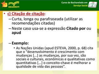 • c) Citação de citação:
–Curta, longa ou parafraseada (utilizar as
recomendações citadas)
–Neste caso usa-se a expressão Citado por ou
apud
–Exemplo:
• As Nações Unidas (apud ESTEVA, 2000, p. 68) cita
que o “desenvolvimento é crescimento com
mudanças [...] as mudanças, por sua vez, são
sociais e culturais, econômicas e qualitativas como
quantitativas [...] o conceito-chave é melhorar a
qualidade de vida das pessoas”.
Curso de Bacharelado em
Serviço Social
 
