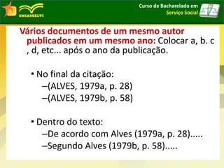 Vários documentos de um mesmo autor
publicados em um mesmo ano: Colocar a, b. c
, d, etc... após o ano da publicação.
• No final da citação:
–(ALVES, 1979a, p. 28)
–(ALVES, 1979b, p. 58)
• Dentro do texto:
–De acordo com Alves (1979a, p. 28).....
–Segundo Alves (1979b, p. 58).....
Curso de Bacharelado em
Serviço Social
 