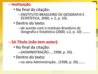 –Instituição
• No final da citação:
–(INSTITUTO BRASILEIRO DE GEOGRAFIA E
ESTATÍSTICA, 2000, v. 2, p. 10).
• Dentro do texto:
–de acordo com o Instituto Brasileiro de
Geografia e Estatística (2000, v.2, p. 10) ........
–Só Título (não tem autor):
• No final da citação:
–(ADMINISTRAÇÃO..., 1998, p. 20).
• Dentro do texto:
–na obra Administração.. (1998, p. 20).......
 