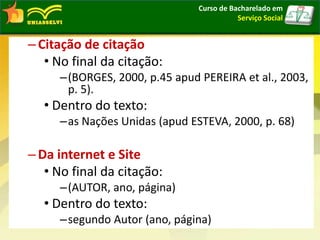 –Citação de citação
• No final da citação:
–(BORGES, 2000, p.45 apud PEREIRA et al., 2003,
p. 5).
• Dentro do texto:
–as Nações Unidas (apud ESTEVA, 2000, p. 68)
–Da internet e Site
• No final da citação:
–(AUTOR, ano, página)
• Dentro do texto:
–segundo Autor (ano, página)
Curso de Bacharelado em
Serviço Social
 