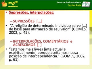 • Supressões, interpolações:
–SUPRESSÕES [...]
• “A religião de determinado indivíduo serve [...]
de base para afirmação de seu valor.” (GOMES,
2002, p. 45).
–INTERPOLACÕES, COMENTÁRIOS e
ACRÉSCIMOS [ ]
• “Estamos mais livres [intelectual e
espiritualmente] porque aceitamos nossa
posição de interdependência.” (GOMES, 2002,
p. 61).
Curso de Bacharelado em
Serviço Social
 