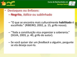 • Destaques ou ênfases:
–Negrito, itálico ou sublinhado
– “O que se encontra mais culturalmente habilitado é
escolhido.” (RIBEIRO, 2002, p. 15, grifo nosso).
– “Toda a constituição visa organizar a soberania.”
(SILVA, 2003, p. 40, grifo do autor).
– Se você quiser dar um feedback a alguém, pergunte
se ela deseja ouvi-lo.
Curso de Bacharelado em
Serviço Social
 