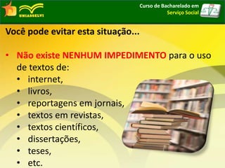 Curso de Bacharelado em
Serviço Social
Você pode evitar esta situação...
• Não existe NENHUM IMPEDIMENTO para o uso
de textos de:
• internet,
• livros,
• reportagens em jornais,
• textos em revistas,
• textos científicos,
• dissertações,
• teses,
• etc.
 