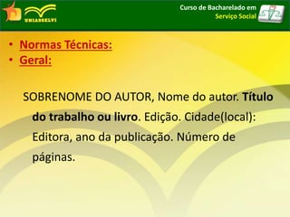 • Normas Técnicas:
• Geral:
SOBRENOME DO AUTOR, Nome do autor. Título
do trabalho ou livro. Edição. Cidade(local):
Editora, ano da publicação. Número de
páginas.
Curso de Bacharelado em
Serviço Social
 