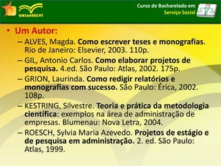 • Um Autor:
– ALVES, Magda. Como escrever teses e monografias.
Rio de Janeiro: Elsevier, 2003. 110p.
– GIL, Antonio Carlos. Como elaborar projetos de
pesquisa. 4.ed. São Paulo: Atlas, 2002. 175p.
– GRION, Laurinda. Como redigir relatórios e
monografias com sucesso. São Paulo: Érica, 2002.
108p.
– KESTRING, Silvestre. Teoria e prática da metodologia
científica: exemplos na área de administração de
empresas. Blumenau: Nova Letra, 2004.
– ROESCH, Sylvia Maria Azevedo. Projetos de estágio e
de pesquisa em administração. 2. ed. São Paulo:
Atlas, 1999.
Curso de Bacharelado em
Serviço Social
 