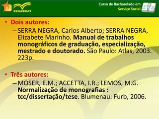 • Dois autores:
–SERRA NEGRA, Carlos Alberto; SERRA NEGRA,
Elizabete Marinho. Manual de trabalhos
monográficos de graduação, especialização,
mestrado e doutorado. São Paulo: Atlas, 2003.
223p.
• Três autores:
–MOSER, E.M.; ACCETTA, I.R.; LEMOS, M.G.
Normalização de monografias :
tcc/dissertação/tese. Blumenau: Furb, 2006.
Curso de Bacharelado em
Serviço Social
 