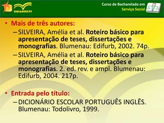 • Mais de três autores:
–SILVEIRA, Amélia et al. Roteiro básico para
apresentação de teses, dissertações e
monografias. Blumenau: Edifurb, 2002. 74p.
–SILVEIRA, Amélia et al. Roteiro básico para
apresentação de teses, dissertações e
monografias. 2. ed. rev. e ampl. Blumenau:
Edifurb, 2004. 217p.
• Entrada pelo título:
–DICIONÁRIO ESCOLAR PORTUGUÊS INGLÊS.
Blumenau: Todolivro, 1999.
Curso de Bacharelado em
Serviço Social
 
