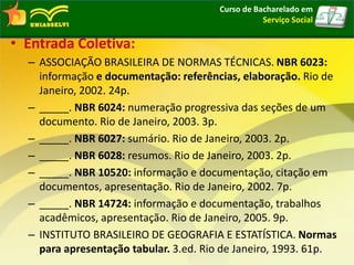 • Entrada Coletiva:
– ASSOCIAÇÃO BRASILEIRA DE NORMAS TÉCNICAS. NBR 6023:
informação e documentação: referências, elaboração. Rio de
Janeiro, 2002. 24p.
– _____. NBR 6024: numeração progressiva das seções de um
documento. Rio de Janeiro, 2003. 3p.
– _____. NBR 6027: sumário. Rio de Janeiro, 2003. 2p.
– _____. NBR 6028: resumos. Rio de Janeiro, 2003. 2p.
– _____. NBR 10520: informação e documentação, citação em
documentos, apresentação. Rio de Janeiro, 2002. 7p.
– _____. NBR 14724: informação e documentação, trabalhos
acadêmicos, apresentação. Rio de Janeiro, 2005. 9p.
– INSTITUTO BRASILEIRO DE GEOGRAFIA E ESTATÍSTICA. Normas
para apresentação tabular. 3.ed. Rio de Janeiro, 1993. 61p.
Curso de Bacharelado em
Serviço Social
 