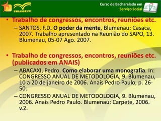 • Trabalho de congressos, encontros, reuniões etc.
– SANTOS, F.D. O poder da mente, Blumenau: Casaca,
2007. Trabalho apresentado na Reunião do SAPO, 13.
Blumenau, 05-07 Ago. 2007.
• Trabalho de congressos, encontros, reuniões etc.
(publicados em ANAIS)
– ABACAXI, Pedro. Como elaborar uma monografia. In:
CONGRESSO ANUAL DE METODOLOGIA, 9. Blumenau,
10 a 20 de janeiro de 2006. Anais Pedro Paulo, p. 26-
50.
– CONGRESSO ANUAL DE METODOLOGIA, 9. Blumenau,
2006. Anais Pedro Paulo. Blumenau: Carpete, 2006.
v.2.
Curso de Bacharelado em
Serviço Social
 