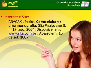 • Internet e Site:
–ABACAXI, Pedro. Como elaborar
uma monografia. São Paulo, ano 3,
n. 17, ago. 2004. Disponível em:
www.site.com.br . Acesso em: 15
de set. 1007.
Curso de Bacharelado em
Serviço Social
 