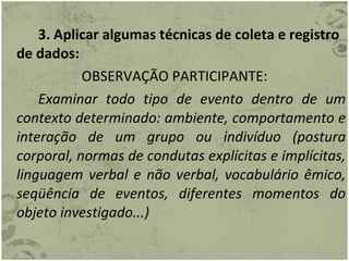3. Aplicar algumas técnicas de coleta e registro de dados: OBSERVAÇÃO PARTICIPANTE: Examinar todo tipo de evento dentro de um contexto determinado: ambiente, comportamento e interação de um grupo ou indivíduo (postura corporal, normas de condutas explícitas e implícitas, linguagem verbal e não verbal, vocabulário êmico, seqüência de eventos, diferentes momentos do objeto investigado...) 