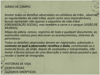 DIÁRIO DE CAMPO: Anotar todos os detalhes observados no cotidiano da tribo , observar as regularidades da vida tribal, assim como seus imponderáveis, buscar apreender não apenas o esqueleto da vida tribal (ORGANIZAÇÃO SOCIAL), mas também a carne e o sangue (VISÃO DE MUNDO); Mapa da aldeia, censos, registros de todo e qualquer documento, as expressões nativas para descrever os acontecimentos, sistemas de parentesco. Todos os detalhes observados devem ser registrados, sobretudo o  contexto no qual o observador recolheu o dado,  constituindo-se o material bruto, de onde, depois de analisados e interpretados, irão tomar a forma textual de uma descrição o mais densa possível e que recebe o nome de etnografia. HISTÓRIAS DE VIDA GENEALOGIAS QUADROS SINÓPTICOS   