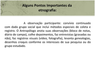 Alguns Pontos Importantes da  etnografia: A observação participante: convívio continuado com dado grupo social que inclui métodos especiais de coleta e registro. O Antropólogo anota suas observações (bloco de notas, diário de campo), colhe depoimentos, faz entrevistas (gravadas ou não), faz registros visuais (vídeo, fotografia), levanta genealogias, desenhos croquis conforme os interesses de sua pesquisa ou do grupo estudado. 