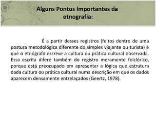 Alguns Pontos Importantes da  etnografia: É a partir desses registros (feitos dentro de uma postura metodológica diferente do simples viajante ou turista) é que o etnógrafo  escreve  a cultura ou prática cultural observada. Essa escrita difere também do registro meramente folclórico, porque está preocupado em apresentar a lógica que estrutura dada cultura ou prática cultural numa descrição em que os dados aparecem densamente entrelaçados (Geertz, 1978). 