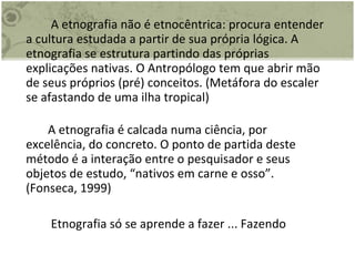   A etnografia não é etnocêntrica: procura entender a cultura estudada a partir de sua própria lógica. A etnografia se estrutura partindo das próprias explicações nativas. O Antropólogo tem que abrir mão de seus próprios (pré) conceitos. (Metáfora do escaler se afastando de uma ilha tropical) A etnografia é calcada numa ciência, por excelência, do concreto. O ponto de partida deste método é a interação entre o pesquisador e seus objetos de estudo, “nativos em carne e osso”. (Fonseca, 1999)   Etnografia só se aprende a fazer ... Fazendo 