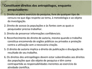 Constituem direitos dos antropólogos, enquanto pesquisadores: 1. Direito ao pleno exercício da pesquisa, livre de qualquer tipo de censura no que diga respeito ao tema, à metodologia e ao objeto da investigação. 2. Direito de acesso às populações e às fontes com as quais o pesquisador precisa trabalhar. 3. Direito de preservar informações confidenciais. 4. Reconhecimento do direito de autoria, mesmo quando o trabalho constitua encomenda de orgãos públicos ou privados e proteção contra a utilização sem a necessária citação. 5. O direito de autoria implica o direito de publicação e divulgação do resultado de seu trabalho. 6. Os direitos dos antropólogos devem estar subordinados aos direitos das populações que são objeto de pesquisa e têm como contrapartida as responsabilidades inerentes ao exercício da atividade científica. 