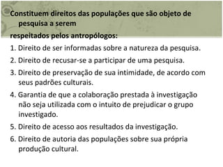 Constituem direitos das populações que são objeto de pesquisa a serem respeitados pelos antropólogos: 1. Direito de ser informadas sobre a natureza da pesquisa. 2. Direito de recusar-se a participar de uma pesquisa. 3. Direito de preservação de sua intimidade, de acordo com seus padrões culturais. 4. Garantia de que a colaboração prestada à investigação não seja utilizada com o intuito de prejudicar o grupo investigado. 5. Direito de acesso aos resultados da investigação. 6. Direito de autoria das populações sobre sua própria produção cultural. 