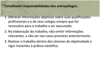 Constituem responsabilidades dos antropólogos: 1. Oferecer informações objetivas sobre suas qualificações profissionais e a de seus colegas sempre que for necessário para o trabalho a ser executado. 2. Na elaboração do trabalho, não omitir informações relevantes, a não ser nos casos previstos anteriormente. 3. Realizar o trabalho dentro dos cânones de objetividade e rigor inerentes à prática científica.  