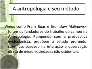 A antropologia e seu método Vimos como Franz Boas e Bronislaw Malinowski foram os fundadores do trabalho de campo na Antropologia. Rompendo com a prespectiva evolucionista, propõem o estudo profundo, contínuo, baseado na interação e observação direta de micro-sociedades não ocidentais. 