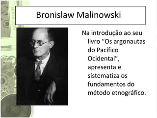 Bronislaw Malinowski Na introdução ao seu livro “Os argonautas do Pacífico Ocidental”, apresenta e sistematiza os fundamentos do método etnográfico. 