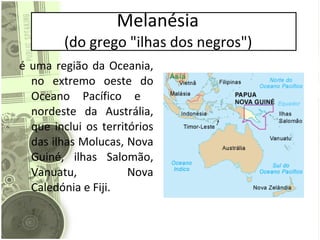 Melanésia  (do grego "ilhas dos negros")  é uma região da Oceania, no extremo oeste do Oceano Pacífico e  nordeste da Austrália, que inclui os territórios das ilhas Molucas, Nova Guiné, ilhas Salomão, Vanuatu, Nova Caledónia e Fiji. 