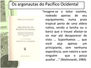 Os argonautas do Pacífico Ocidental “ Imagine-se o leitor sozinho, rodeado apenas de seu equipamento, numa praia tropical perto de uma aldeia nativa, vendo a lancha ou o barco que o trouxe afastar-se no mar até desaparecer de vista ... Suponhamos ... que você seja apenas um principiante, sem nenhuma experiência, sem roteiro e sem ninguém  que o possa auxiliar ...” (Malinowski, 1984)  
