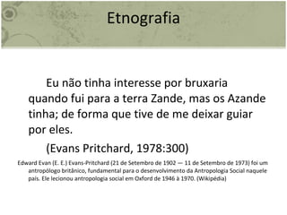 Etnografia Eu não tinha interesse por bruxaria quando fui para a terra Zande, mas os Azande tinha; de forma que tive de me deixar guiar por eles.  (Evans Pritchard, 1978:300) Edward Evan (E. E.) Evans-Pritchard (21 de Setembro de 1902 — 11 de Setembro de 1973) foi um antropólogo britânico, fundamental para o desenvolvimento da Antropologia Social naquele país. Ele lecionou antropologia social em Oxford de 1946 à 1970. (Wikipédia) 