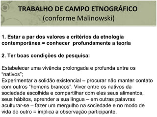 TRABALHO DE CAMPO ETNOGRÁFICO  (conforme Malinowski) 1. Estar a par dos valores e critérios da etnologia contemporânea = conhecer  profundamente a teoria 2. Ter boas condições de pesquisa: Estabelecer uma vivência prolongada e profunda entre os “nativos”; Experimentar a solidão existencial – procurar não manter contato com outros “homens brancos”. Viver entre os nativos da sociedade escolhida e compartilhar com eles seus alimentos, seus hábitos, aprender a sua língua – em outras palavras aculturar-se – fazer um mergulho na sociedade e no modo de vida do outro = implica a observação participante. 