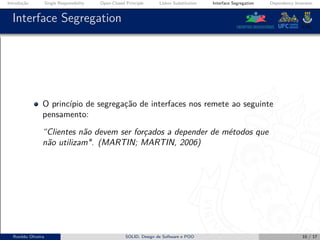 Introdução Single Responsibility Open-Closed Principle Liskov Substitution Interface Segregation Dependency Inversion
Interface Segregation
O princípio de segregação de interfaces nos remete ao seguinte
pensamento:
“Clientes não devem ser forçados a depender de métodos que
não utilizam". (MARTIN; MARTIN, 2006)
Ronildo Oliveira SOLID, Design de Software e POO 10 / 17
 