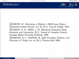 Resultados Dúvidas, Críticas e Sugestões Agradecimentos
Referências I
ANICHE, M. Orientacao a Objetos e SOLID para Ninjas -
Projetando Classes Flexiveis. 1st. ed. [S.l.]: Casa do Codigo, 2014.
LISKOV, B. H.; WING, J. M. Behavioral Subtypind Using
Invariants and Constraints. [S.l.]: School of Computer Science
Carnegie Mellon University Pittsburg, 1999.
MARTIN, R. C.; MARTIN, M. Agile Principles, Patterns, and
Practices in C Sharp. 1st. ed. [S.l.]: Prentice Hall, 2006.
Ronildo Oliveira SOLID, Design de Software e POO 17 / 17
 