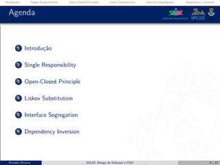 Introdução Single Responsibility Open-Closed Principle Liskov Substitution Interface Segregation Dependency Inversion
Agenda
1 Introdução
2 Single Responsibility
3 Open-Closed Principle
4 Liskov Substitution
5 Interface Segregation
6 Dependency Inversion
Ronildo Oliveira SOLID, Design de Software e POO 2 / 17
 