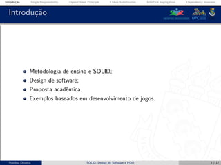 Introdução Single Responsibility Open-Closed Principle Liskov Substitution Interface Segregation Dependency Inversion
Introdução
Metodologia de ensino e SOLID;
Design de software;
Proposta acadêmica;
Exemplos baseados em desenvolvimento de jogos.
Ronildo Oliveira SOLID, Design de Software e POO 3 / 17
 